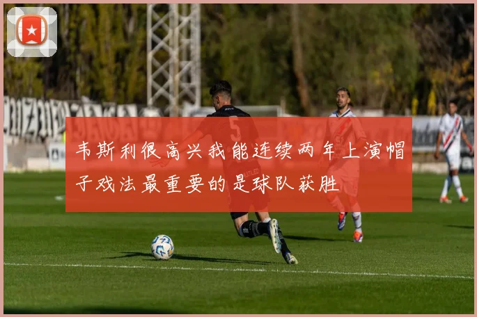 韦斯利很高兴我能连续两年上演帽子戏法最重要的是球队获胜