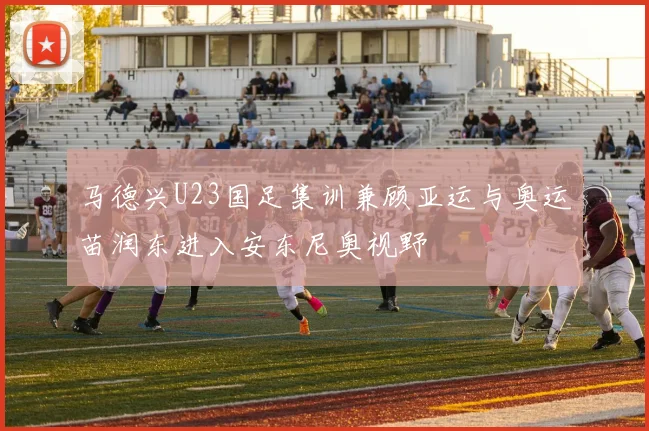 马德兴U23国足集训兼顾亚运与奥运苗润东进入安东尼奥视野